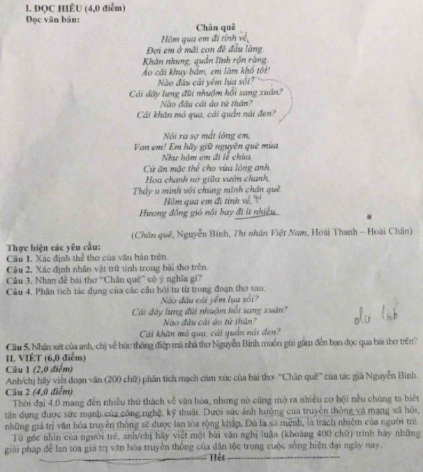 ĐQC HIÉU (4,0 điễm)
Đọc văn bản:
Chân quē
Hóm qua em đi tỉnh về
Đợi em ở mãi con đề đầu làng.
Khăn nhung, quân lĩnh rộn ràng.
Áo cài khuy bắm, em làm khổ tốt!
ào đầu cải yếm hia sối
Cải dây lưng đũi nhuộm hồi sang xuân?
Nào đầu cái áo tứ thần?
Cái khăn mỏ quạ, cái quần nái đen?
Nói ra sợ mất lông em,
Van em! Em hãy giữ nguyên quê mùa
Như hộm em đi lễ chùa
Cú ăn mặc thể cho vùa lông anh.
Hoa chanh nở giữa vườn chanh,
Thầy u mình với chúng mình chân quê
Hôm qua em đi tỉnh về,
Hương đồng gió nội bay đi ít nhiều.
(Chân quê, Nguyễn Binh, Thi nhân Việt Nam, Hoài Thanh - Hoài Chân)
Thực hiện các yêu cầu:
Câu 1. Xác định thể thơ của văn bản trên.
Câu 2, Xác định nhân vật trữ tình trong bài thơ trên
Câu 3. Nhan đề bài thờ “Chân quê” có ý nghĩa gi?
Cầu 4. Phân tích tác dụng của các cầu hỏi tu từ trong đoạn thơ sau.
Nào đầu cái yêm lua sồi?
Cái đây lưng đũi nhuậm hồi sang xuân
Nào đầu cái áo tử thần?
Cái khãn mỏ quạ, cái quần nái đen?
Cầu 5. Nhận xét của anh, chị về bức thông điệp mà nhà thơ Nguyễn Binh muồn gửi gầm đến bạn đọc qua bài thơ trên?
H. VIÉT (6,0 điểm)
Câu 1 (2,0 điểm)
Anh/chị hãy viết đoạn văn (200 chữ) phân tích mạch cảm xúc của bài thơ ''Chân quê'' của tác giả Nguyễn Bính
Câu 2 (4,0 điểm)
Thời đại 4.0 mang đến nhiều thứ thách về văn hóa, nhưng nó cũng mở ra nhiều cơ hội nều chúng ta biết
tân dụng được sức mạnh của công nghệ, kỹ thuật. Dưới sức ảnh hưởng của truyền thông và mạng xã hội,
những giá trị văn hóa truyền thống sẽ được lan tòa rộng khập. Đô là sử mệnh, là trách nhiệm của người trẻ.
Từ góc nhìn của người trẻ, anh/chị hãy viết một bài văn nghị luận (khoảng 400 chữ) trình bày những
giải pháp để lan tóa giá trị văn hóa truyền thống của dân tộc trong cuộc sống hiện đại ngày nay.
Hết