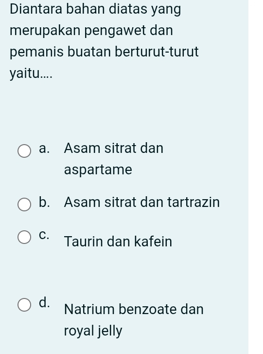 Diantara bahan diatas yang
merupakan pengawet dan
pemanis buatan berturut-turut
yaitu....
a. Asam sitrat dan
aspartame
b. Asam sitrat dan tartrazin
C. Taurin dan kafein
d. Natrium benzoate dan
royal jelly