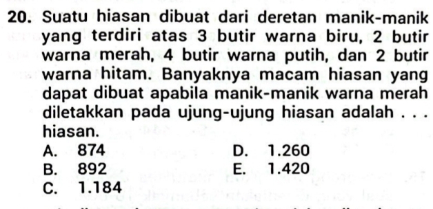 Suatu hiasan dibuat dari deretan manik-manik
yang terdiri atas 3 butir warna biru, 2 butir
warna merah, 4 butir warna putih, dan 2 butir
warna hitam. Banyaknya macam hiasan yang
dapat dibuat apabila manik-manik warna merah
diletakkan pada ujung-ujung hiasan adalah . . .
hiasan.
A. 874 D. 1.260
B. 892 E. 1.420
C. 1.184