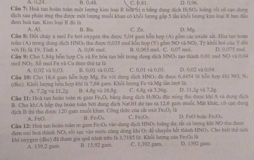 A. 0,24. B. 0,48. C. 0,81. D. 0,96.
Câu 7: Hoà tan hoàn toàn một lượng kim loại R hoa trị n bằng đung dịch H_2S Oi loãng rội có cạn dung
dịch sau phản ứng thu được một lượng muối khan có khổi lượng gấp 5 lân khối lượng kim loại R ban đâu
đem hoà tan. Kim loại R đó là
A. AI. B. Ba. C. Zn. D. Mg.
Câu 8: Đốt cháy x mol Fe bởi oxygen thu được 5,04 gam hỗn hợp (A) gồm các oxide sắt. Hòa tan hoàn
toàn (A) trong dung dịch HNO_3 thu được 0,035 mol hỗn hợp (Y) gồm NO và NO_2. Tý khổi hơi của Y đổi
với H_2 là 19. Tính x A. 0,06 mol. B. 0,065 mol. C. 0,07 mol. D. 0.075 mol.
Câu 9: Cho 1,84g hỗn hợp Cu và Fe hòa tan hết trong dung dịch HNO_3 tạo thành 0,01 mol NO và 0,04
mol NO_2. Số mol Fe và Cu theo thứ tự là
A. 0,02 và 0,03. B. 0,01 và 0,02. C. 0,01 và 0,03. D. 0.02 và 0.04.
Câu 10: Cho 18,4 gam hỗn hợp Mg, Fe với dung dịch HNO_3 đủ được 6,4454 lít hỗn hợp khí NO, N_2
(đkc). Khối lượng hỗn hợp khí là 7,68 gam. Khối lượng Fe và Mg lần lượt là:
A. 7,2g và 11,2g. B. 4,8g và 16,8g. C. 4,8gva3,36g. D. 11,2g và 7,2g.
Câu 11: Hoà tan hoàn toàn m gam Fe_xO_y bằng dung dịch H_2SO_4 đặc nóng thu được khí A và dung địch
B. Cho khí A hấp thụ hoàn toàn bởi dung dịch NaOH dư tạo ra 12,6 gam muỗi. Mặt khác, có cạn dung
dịch B thì thu được 120 gam muối khan. Công thức của sắt oxit Fe_xO_yli
A. FeO. B. Fe_3O_4. C. Fe_2O_3. D. FeO hoặc Fe₃O
Câu 12: Hoà tan hoàn toàn m gam Fe₃O₄ vào dung dịch HNO_3 loãng dư, tất cả lượng khí NO thu được
đem oxi hoá thành NO_2 rồi sục vào nước cùng đòng khí O_2 để chuyển hết thành HNO_3. Cho biệt thể tích
khí oxygen (đkc) đã tham gia quá trình trên là 3,7185 lit. Khổi lượng của Fe 0 là
A. 139,2 gam. B. 13,92 gam. C. 1,392 gam. D. 1392 gam.