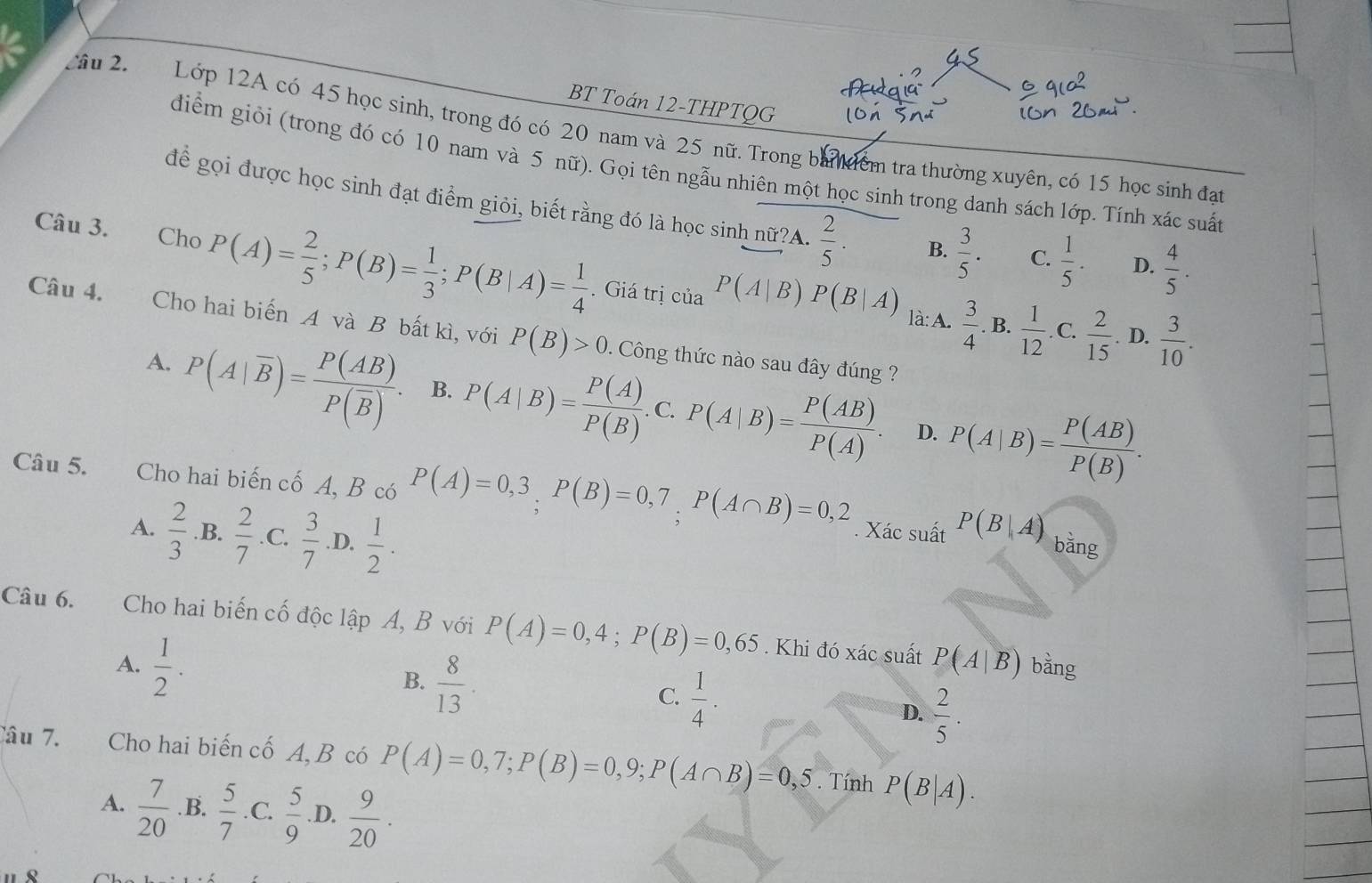 BT Toán 12-THPTQG
Sâu 2. Lớp 12A có 45 học sinh, trong đó có 20 nam và 25 nữ. Trong ban ểm tra thường xuyên, có 15 học sinh đat
diểm giỏi (trong đó có 10 nam và 5 nữ). Gọi tên ngẫu nhiên một học sinh trong danh sách lớp. Tính xác suất
để gọi được học sinh đạt điểm giỏi, biết rằng đó là học sinh nữ?A.  2/5 . B.  3/5 . C.  1/5 . D.  4/5 .
Câu 3. Cho P(A)= 2/5 ;P(B)= 1/3 ;P(B|A)= 1/4 . Giá trị của P(A|B)P(B|A)
là: A.  3/4 .B.  1/12 .C. 2/15 .D.  3/10 .
Câu 4. Cho hai biến A và B bất kì, với P(B)>0.  Công thức nào sau đây đúng  ?
A. P(A|overline B)=frac P(AB)P(overline B). B. P(A|B)= P(A)/P(B) .C.P(A|B)= P(AB)/P(A) . P(A|B)= P(AB)/P(B) .
D.
Câu 5. Cho hai biến cố A, B có P(A)=0,3,P(B)=0,7,P(A∩ B)=0,2
A.  2/3  .B.  2/7  .C.  3/7  .D.  1/2 .. Xác suất P(B|A) bǎng
Câu 6.  Cho hai biến cố độc lập A, B với P(A)=0,4;P(B)=0,65. Khi đó xác suất P(A|B)
A.  1/2 . bằng
B.  8/13 .
C.  1/4 .
D.  2/5 .
Câu 7. Cho hai biến cố A, B có P(A)=0,7;P(B)=0,9;P(A∩ B)=0,5. Tính P(B|A).
A.  7/20 . B.  5/7 .C. 5/9 . D.  9/20 .
Q