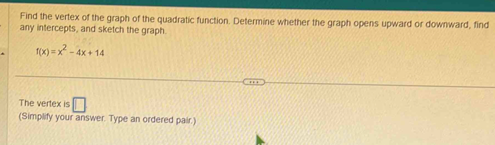 Find the vertex of the graph of the quadratic function. Determine whether the graph opens upward or downward, find 
any intercepts, and sketch the graph.
f(x)=x^2-4x+14
The vertex is □ 
(Simplify your answer. Type an ordered pair.)