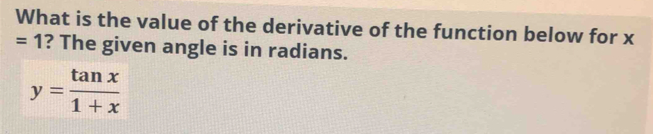 What is the value of the derivative of the function below for x
=1 ? The given angle is in radians.
y= tan x/1+x 