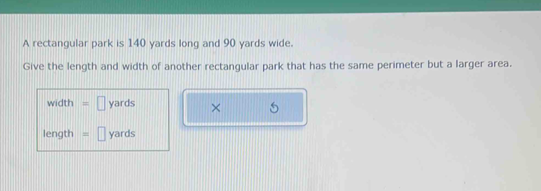 A rectangular park is 140 yards long and 90 yards wide. 
Give the length and width of another rectangular park that has the same perimeter but a larger area.
width =□ yards
×
length =□ yards