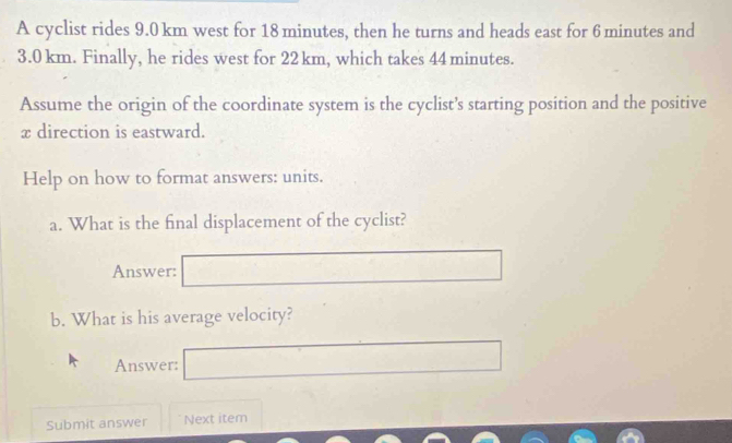 A cyclist rides 9.0 km west for 18 minutes, then he turns and heads east for 6 minutes and
3.0 km. Finally, he rides west for 22 km, which takes 44 minutes. 
Assume the origin of the coordinate system is the cyclist’s starting position and the positive
x direction is eastward. 
Help on how to format answers: units. 
a. What is the final displacement of the cyclist? 
Answer: 
b. What is his average velocity? 
Answer: 
Submit answer Next item