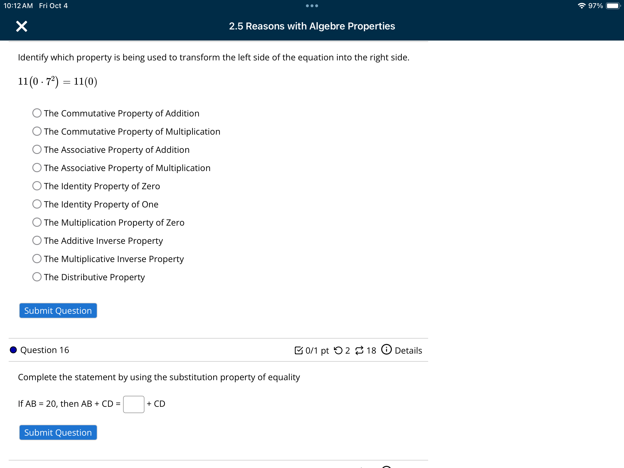 10:12 AM Fri Oct 4 . 97%
2.5 Reasons with Algebre Properties
Identify which property is being used to transform the left side of the equation into the right side.
11(0· 7^2)=11(0)
The Commutative Property of Addition
The Commutative Property of Multiplication
The Associative Property of Addition
The Associative Property of Multiplication
The Identity Property of Zero
The Identity Property of One
The Multiplication Property of Zero
The Additive Inverse Property
The Multiplicative Inverse Property
The Distributive Property
Submit Question
Question 16 0/1 pt つ 2 ⇄ 18 odot Details
Complete the statement by using the substitution property of equality
If AB=20 , then AB+CD=□ +CD
Submit Question