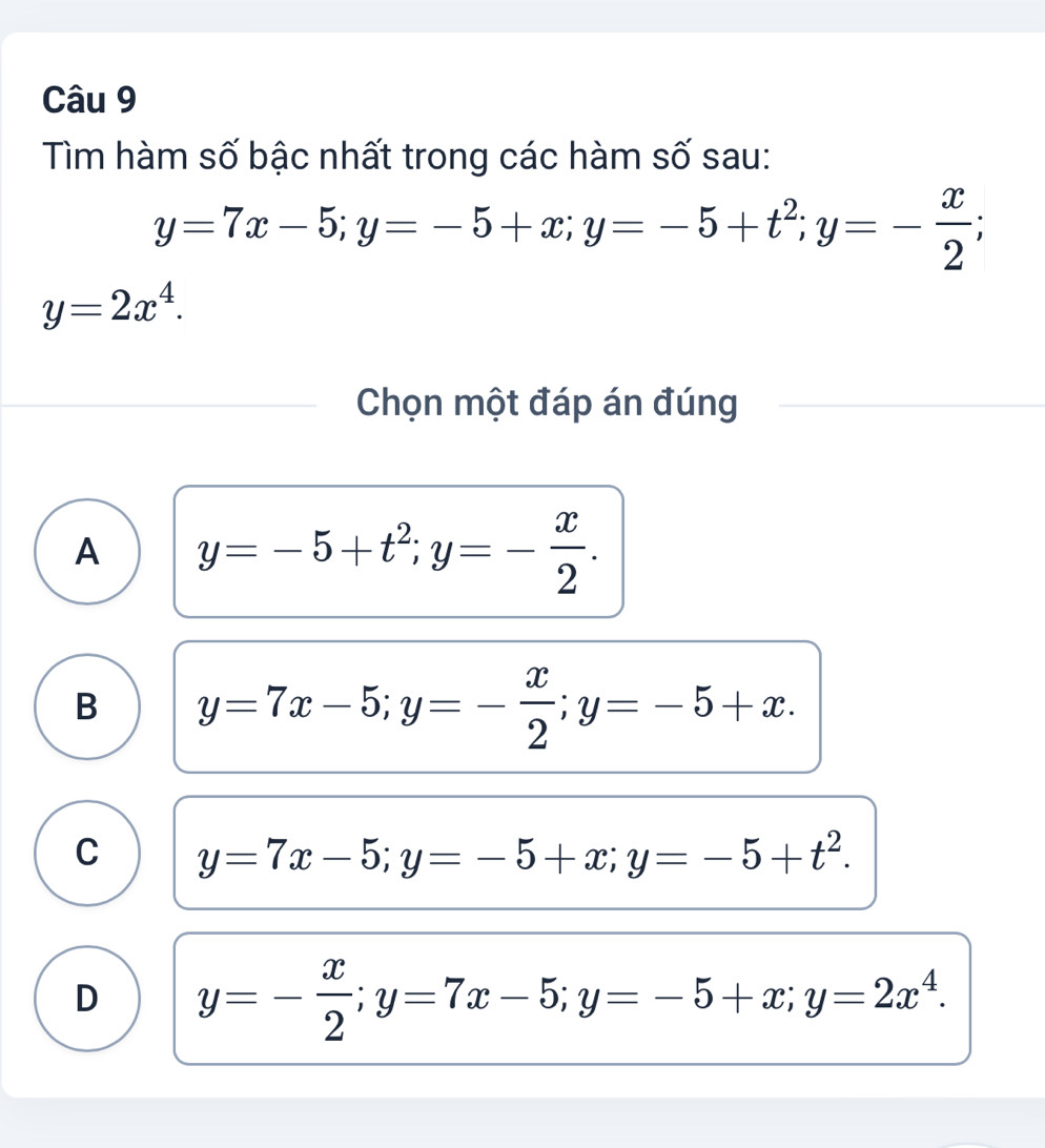 Tìm hàm số bậc nhất trong các hàm số sau:
y=7x-5; y=-5+x; y=-5+t^2; y=- x/2 ;
y=2x^4. 
Chọn một đáp án đúng
A y=-5+t^2; y=- x/2 .
B y=7x-5; y=- x/2 ; y=-5+x.
C y=7x-5; y=-5+x; y=-5+t^2.
D y=- x/2 ; y=7x-5; y=-5+x; y=2x^4.