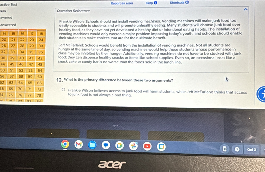 actice Test Report an error Help Shortcuts 
vers Question Reference 
swered 
Frankie Wilson: Schools should not install vending machines. Vending machines will make junk food too 
aneasily accessible to students and will promote unhealthy eating. Many students will choose junk food over 
healthy food, as they have not yet developed a healthy diet or intentional eating habits. The installation of 
1 vending machines would only worsen a major problem impacting today's youth, and schools should enable 
2 their students to make choices that are for their ultimate benefit. 
2 Jeff McFarland: Schools would benefit from the installation of vending machines. Not all students are 
hungry at the same time of day, so vending machines would help those students whose performance in
3 class may be inhibited by their hunger. Additionally, vending machines do not have to be stocked with junk
3 food; they can dispense healthy snacks or items like school supplies. Even so, an occasional treat like a 
snack cake or candy bar is no worse than the foods sold in the lunch line.
44
50
56
6212. What is the primary difference between these two arguments? 
58 Frankie Wilson believes access to junk food will harm students, while Jeff McFarland thinks that access
74 to junk food is not always a bad thing. 
n 
Oct 3
a