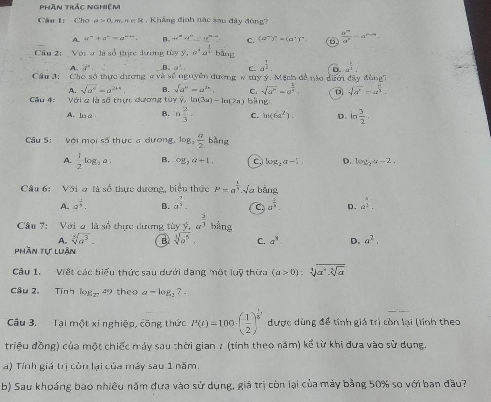 phần trắc nghiệm
Câu 1: Cho a>0,m,n∈ R. Khẳng định nào sau đây đúng?
A. a^m+a^n=a^(m+n). B. a^m· a^n=a^(m-n). C. (a^m)^n=(a^n)^m. D  a^m/a^n =a^(n-m).
Cầu 2: Với a là số thực dương tùy y,a^4· a^(frac 1)2 bằng
A. 2^n. B. a^2.. C. a^(frac 7)2. a^(frac 9)2
D.
Câu 3: Cho số thực dương a và số nguyên dương # tùy ý: Mệnh đề nào dưới đây đủng?
A. sqrt(a^n)=a^(2+n). B. sqrt(a^n)=a^(2n). C. sqrt(a^n)=a^(frac 2)n. D sqrt(a^n)=a^(frac n)2.
Câu 4: Với a là số thực dương tùy ý, ln (3a)-ln (2a) bằng:
A. ln a.
B. ln  2/3 . ln  3/2 .
C. ln (6a^2). D.
Câu 5: Với mọi số thực a dương, log _2 a/2  bằng
A.  1/2 log _2a. B. log _2a+1. C. log _2a-1. D. log _2a-2.
Câu 6: Với a là số thực dương, biểu thức P=a^(frac 1)3· sqrt(a) bang
A. a^(frac 1)6. a^(frac 2)5. a^(frac 5)6. a^(frac 4)3.
B.
C.
D.
Câu 7: Với a là số thực dương tùy y,a^(frac 5)3 bằng
A. sqrt[5](a^3). sqrt[3](a^5). a^8. D. a^2.
B
C.
phần tự luận
Câu 1. Viết các biểu thức sau dưới dạng một luỹ thừa (a>0):sqrt[4](a^3.sqrt [5]a)
Câu 2. Tính log _2749 theo a=log _37.
Câu 3. Tại một xí nghiệp, công thức P(t)=100· ( 1/2 )^ 1/8 t được dùng để tính giá trị còn lại (tính theo
triệu đồng) của một chiếc máy sau thời gian t (tính theo năm) kể từ khi đưa vào sử dụng.
a) Tính giá trị còn lại của máy sau 1 năm.
b) Sau khoảng bao nhiêu năm đưa vào sử dụng, giá trị còn lại của máy bằng 50% so với ban đầu?