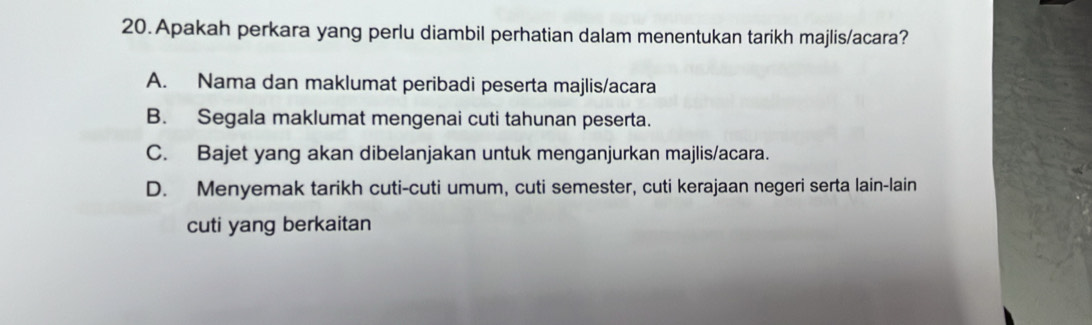 Apakah perkara yang perlu diambil perhatian dalam menentukan tarikh majlis/acara?
A. Nama dan maklumat peribadi peserta majlis/acara
B. Segala maklumat mengenai cuti tahunan peserta.
C. Bajet yang akan dibelanjakan untuk menganjurkan majlis/acara.
D. Menyemak tarikh cuti-cuti umum, cuti semester, cuti kerajaan negeri serta lain-lain
cuti yang berkaitan