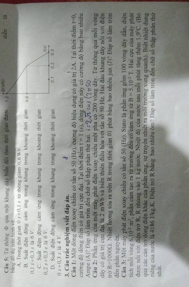 Từ thông Φ qua một khung dây biến đổi theo thời gian được 1.2 Φ(Wb) diễn tà
bằng đồ thị trên hình vẽ.
A. Trong thời gian 0s/ 0,1s từ thông giảm 0, 6 Wb
B. Suất điện động cảm ứng trong khung trong khoảng thời gian 0.6
0.1s/ 0.3s là 6 V.
C. Suất điện động cảm ứng trong khung trong khoảng thời gian
0,2s/ 0,3 là 6 V. t(s)
D. Suất điện động cảm ứng trong khung trong khoảng thời gian 0.1 0.2 0.3
0s/ 0,3s là 4 V.
3. Câu trắc nghiệm viết đáp án.
Câu 1: Một dòng điện xoay chiều có tần số 50 (Hz), cường độ hiệu dụng có giá trị 2A. Tại thời điểm t=0,
cường độ dòng điện có giá trị cực đại. Tại thời điểm t=1(s) , dòng điện này có cường độ bằng bao nhiêu
Ampe (A)? Đáp số làm tròn đến chữ số thập phân thứ hai.
Câu 2: Phần ứng của một máy phát điện xoay chiều một pha có 200 vòng dây. Từ thông qua mỗi vòng
dây có giá trị cực đại là 2 mWb và biến thiên điều hòa với tần số 50 Hz. Hai đầu khung dây nổi với điện
trở R=1000Omega Nhiệt lượng tỏa ra trên R trong thời gian 01 phút băng bao nhiêu jun (J)? Đáp số làm tròn
đến phần nguyên.
Câu 3: Một máy phát điện xoay chiều có tần số 50 (Hz). Stato là phần ứng gồm 100 vòng dây dẫn, diện
tích mỗi vòng 6.10^(-2)m^2 , phần cảm tạo ra từ trường đều có cảm ứng từ B=5.10^(-2)T Hai cực của máy phát
được nổi với điện trở R, R nhúng vào 1 kg nước. Nhiệt độ của nước sau mỗi phút tăng thêm 1.9°C. (Bö
qua các cản trở dòng điện khác của phần ứng, sự truyền nhiệt ra môi trường xung quanh). Biết nhiệt dung
riếng của nước là 4186 J/kg.K. Điện trở R bằng bao nhiêu ôm? Đáp số làm tròn đến chữ số thập phân thứ
nhất.