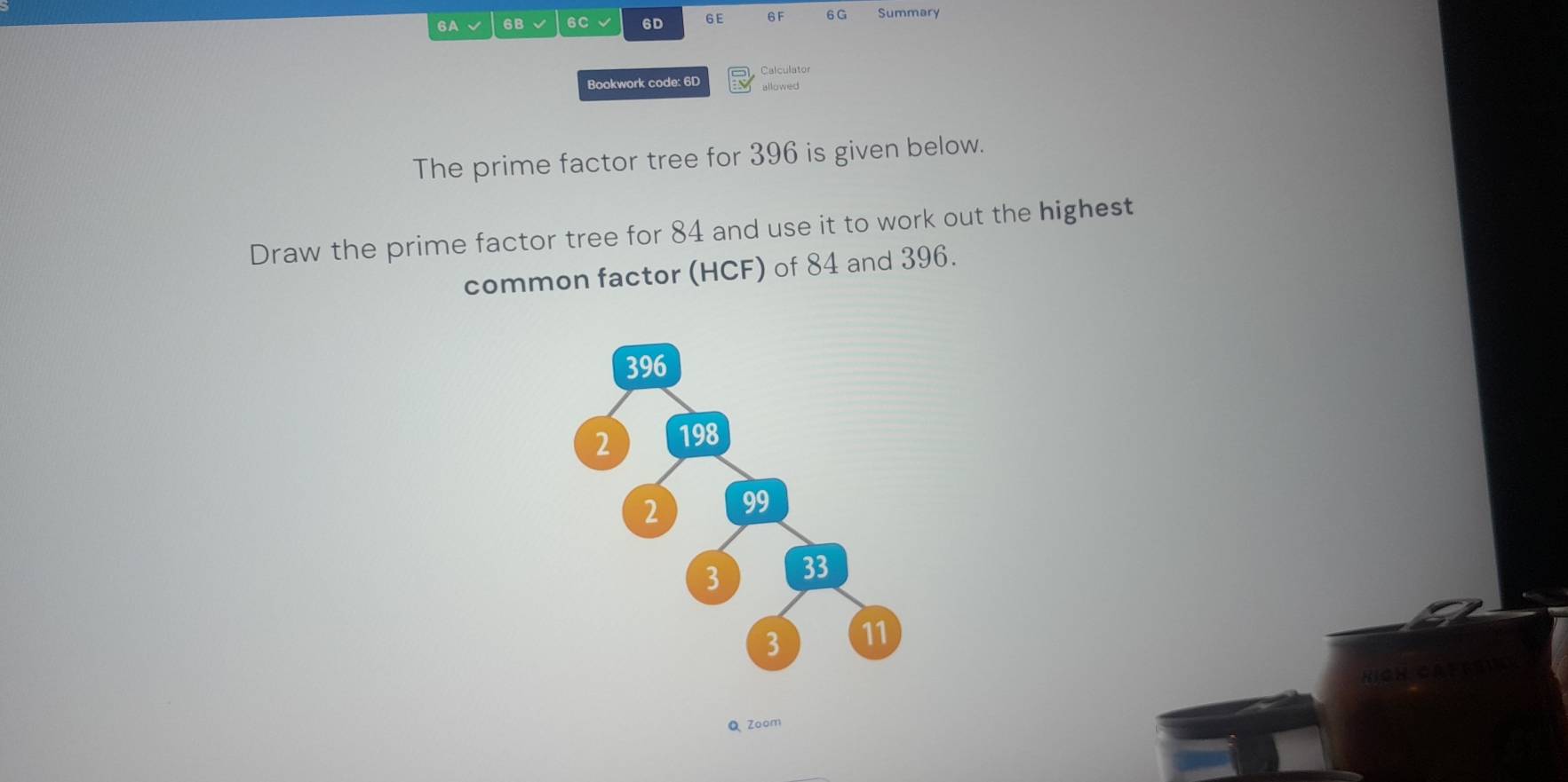 6A √ 6B √ 6C √ 6D 6E 6F 6 G Summary 
Bookwork code: 6D Calculator 
allowed 
The prime factor tree for 396 is given below. 
Draw the prime factor tree for 84 and use it to work out the highest 
common factor (HCF) of 84 and 396. 
Q Zoom