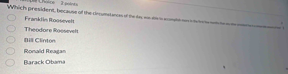 ple Choice 2 points
Which president, because of the circumstances of the day, was able to accomplish more in the first frw montle then ay ofher prsed te h m 1
Franklin Roosevelt
a
Theodore Roosevelt
Bill Clinton
Ronald Reagan
Barack Obama