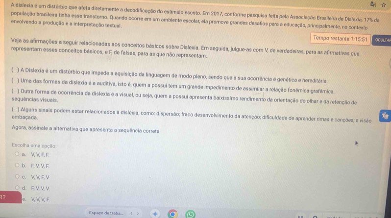 A dislexia é um distúrbio que afeta diretamente a decodificação do estímulo escrito. Em 2017, conforme pesquisa feita pela Associação Brasileira de Dislexia, 17% da
população brasileira tinha esse transtorno. Quando ocorre em um ambiente escolar, ela promove grandes desafios para a educação, principalmente, no contexto
envolvendo a produção e a interpretação textual.
Tempo restante 1:15:51 OCULTAF
Veja as afirmações a seguir relacionadas aos conceitos básicos sobre Dislexia. Em seguida, julgue-as com V, de verdadeiras, para as afirmativas que
representam esses conceitos básicos, e F, de falsas, para as que não representam.
( ) A Dislexia é um distúrbio que impede a aquisição da linguagem de modo pleno, sendo que a sua ocorrência é genética e hereditária.
 ) Uma das formas da dislexia é a auditiva, isto é, quem a possui tem um grande impedimento de assimilar a relação fonêmica-grafêmica.
 ) Outra forma de ocorrência da dislexia é a visual, ou seja, quem a possui apresenta baixíssimo rendimento da orientação do olhar e da retenção de
sequências visuais.
( ) Alguns sinais podem estar relacionados à dislexia, como: dispersão; fraco desenvolvimento da atenção; dificuldade de aprender rimas e canções; e visão
embaçada.
Agora, assinale a alternativa que apresenta a sequência correta.
Escolha uma opção:
a. V, V, F, F.
b. F, V, V, F.
c. V, V, F, V
d. F, V, V, V.
२? e. V, V, V, F.
Espaço de traba...