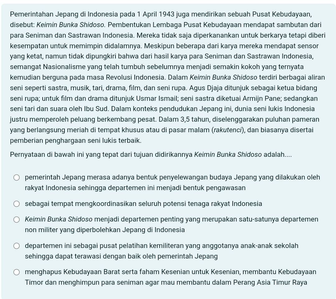 Pemerintahan Jepang di Indonesia pada 1 April 1943 juga mendirikan sebuah Pusat Kebudayaan,
disebut: Keimin Bunka Shidoso. Pembentukan Lembaga Pusat Kebudayaan mendapat sambutan dari
para Seniman dan Sastrawan Indonesia. Mereka tidak saja diperkanankan untuk berkarya tetapi diberi
kesempatan untuk memimpin didalamnya. Meskipun beberapa dari karya mereka mendapat sensor
yang ketat, namun tidak dipungkiri bahwa dari hasil karya para Seniman dan Sastrawan Indonesia,
semangat Nasionalisme yang telah tumbuh sebelumnya menjadi semakin kokoh yang ternyata
kemudian berguna pada masa Revolusi Indonesia. Dalam Keimin Bunka Shidoso terdiri berbagai aliran
seni seperti sastra, musik, tari, drama, film, dan seni rupa. Agus Djaja ditunjuk sebagai ketua bidang
seni rupa; untuk film dan drama ditunjuk Usmar Ismail; seni sastra diketuai Armijn Pane; sedangkan
seni tari dan suara oleh Ibu Sud. Dalam konteks pendudukan Jepang ini, dunia seni lukis Indonesia
justru memperoleh peluang berkembang pesat. Dalam 3,5 tahun, diselenggarakan puluhan pameran
yang berlangsung meriah di tempat khusus atau di pasar malam (rakutenci), dan biasanya disertai
pemberian penghargaan seni lukis terbaik.
Pernyataan di bawah ini yang tepat dari tujuan didirikannya Keimin Bunka Shidoso adalah....
pemerintah Jepang merasa adanya bentuk penyelewangan budaya Jepang yang dilakukan oleh
rakyat Indonesia sehingga departemen ini menjadi bentuk pengawasan
sebagai tempat mengkoordinasikan seluruh potensi tenaga rakyat Indonesia
Keimin Bunka Shidoso menjadi departemen penting yang merupakan satu-satunya departemen
non militer yang diperbolehkan Jepang di Indonesia
departemen ini sebagai pusat pelatihan kemiliteran yang anggotanya anak-anak sekolah
sehingga dapat terawasi dengan baik oleh pemerintah Jepang
menghapus Kebudayaan Barat serta faham Kesenian untuk Kesenian, membantu Kebudayaan
Timor dan menghimpun para seniman agar mau membantu dalam Perang Asia Timur Raya