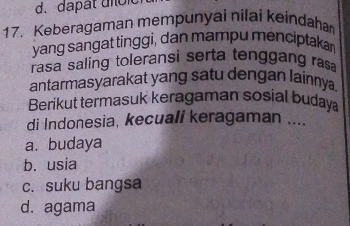 d. dapat ditôle
17. Keberagaman mempunyai nilai keindahan
yang sangat tinggi, dan mampu menciptakan
rasa saling toleransi serta tenggang rasa
antarmasyarakat yang satu dengan lainnya.
Berikut termasuk keragaman sosial buday
di Indonesia, kecuali keragaman _
a. budaya
b. usia
c. suku bangsa
d. agama