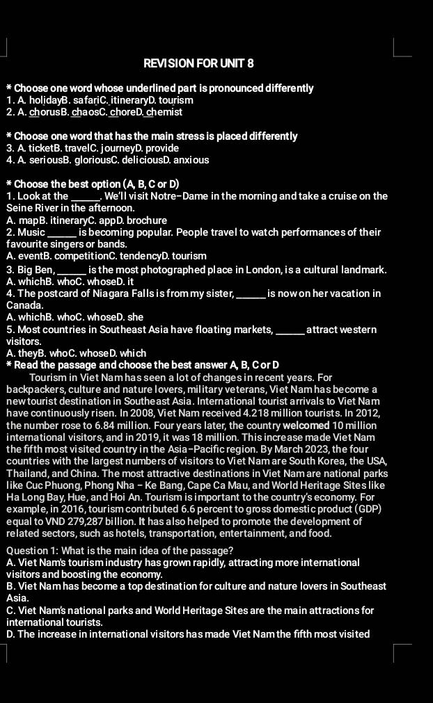 REVI SION FOR UNIT 8
* Choose one word whose underlined part is pronounced differently
1. A. holidayB. safariC. itineraryD. tourism
2. A. chorusB. chaosC. choreD. chemist
* Choose one word that has the main stress is placed differently
3. A. ticketB. travelC. journeyD. provide
4. A. seriousB. gloriousC. deliciousD. anxious
* Choose the best option (A, B, C or D)
1. Look at the_ . We'll visit Notre-Dame in the morning and take a cruise on the
Seine River in the afternoon.
A. mapB. itineraryC. appD. brochure
2. Music _is becoming popular. People travel to watch performances of their
favourite singers or bands.
A. eventB. competitionC. tendencyD. tourism
3. Big Ben,_ is the most photographed place in London, is a cultural landmark.
A. whichB. whoC. whoseD. it
4. The postcard of Niagara Falls is from my sister,_ is now on her vacation in 
Canada.
A. whichB. whoC. whoseD. she
5. Most countries in Southeast Asia have floating markets,_ attract western
visitors.
A. theyB. whoC. w hose D. whi ch
* Read the passage and choose the best answer A, B, C or D
Tourism in Viet Nam has seen a lot of changes in recent years. For
backpackers, culture and nature lovers, military veterans, Viet Nam has become a
newtourist destination in Southeast Asia. International tourist arrivals to Viet Nam
have continuously risen. In 2008, Viet Nam received 4.218 million tourists. In 2012,
the number rose to 6.84 million. Four years later, the country welcomed 10 million
international visitors, and in 2019, it was 18 million. This increase made Viet Nam
the fifth most visited country in the Asia-Pacific region. By March 2023, the four
countries with the largest numbers of visitors to Viet Nam are South Korea, the USA,
Thailand, and China. The most attractive destinations in Viet Nam are national parks
like Cuc Phuong, Phong Nha - Ke Bang, Cape Ca Mau, and World Heritage Sites like
Ha Long Bay, Hue, and Hoi An. Tourism is important to the country's economy. For
example, in 2016, tour ism contributed 6.6 percent to gross domestic product (GDP)
equal to VND 279,287 billion. It has also helped to promote the development of
related sectors, such as hotels, transportation, entertainment, and food.
Question 1: What is the main idea of the passage?
A. Viet Nam's tourism industry has grown rapidly, attracting more international
visitors and boosting the economy.
B. Viet Nam has become a top destination for culture and nature lovers in Southeast
Asia.
C. Viet Nam's national parks and World Heritage Sites are the main attractions for
international tourists.
D. The increase in international visitors has made Viet Nam the fifth most visited
