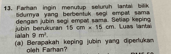 Farhan ingin menutup seluruh lantai bilik 
tidurnya yang berbentuk segi empat sama 
dengan jubin segi empat sama. Setiap keping 
jubin berukuran 15cm* 15cm Luas lantai 
ialah 9m^2. 
(a) Berapakah keping jubin yang diperlukan 
oleh Farhan?