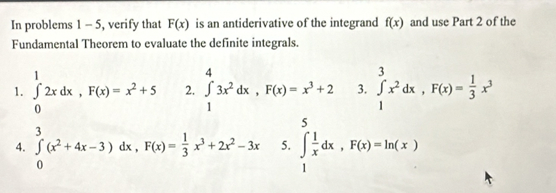 In problems 1 - 5, verify that F(x) is an antiderivative of the integrand f(x) and use Part 2 of the 
Fundamental Theorem to evaluate the definite integrals. 
1. ∈tlimits _0^(12xdx, F(x)=x^2)+5 2. ∈tlimits _1^(43x^2)dx, F(x)=x^3+2 3. ∈tlimits _1^(3x^2)dx, F(x)= 1/3 x^3
5 
4. ∈tlimits _0^(3(x^2)+4x-3)dx, ^circ  F(x)= 1/3 x^3+2x^2-3x 5. ∈tlimits _1 1/x dx, F(x)=ln (x)