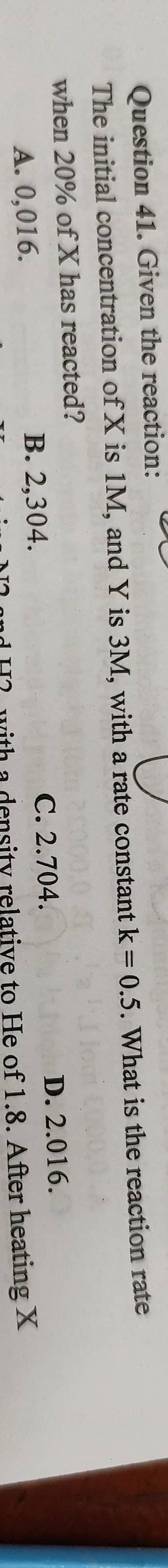 Given the reaction:
The initial concentration of X is 1M, and Y is 3M, with a rate constant k=0.5. What is the reaction rate
when 20% of X has reacted?
A. 0,016. B. 2,304. C. 2.704. D. 2.016.
with a density relative to He of 1.8. After heating X