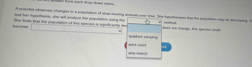 cl answer from each drop-down menu.
A scientist observes changes in a population of slow-moving animals over time. She hypothesizes that the population may be decreasing. T
test her hypothesis, she will analyze the population using the method.
She finds that the population of this species is significantly dec does not change, this species could
become _ 
quadrant sampling
point count ≥xt
area search