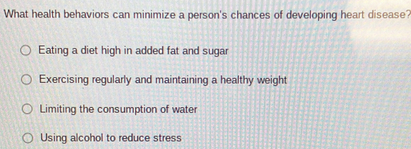 What health behaviors can minimize a person's chances of developing heart disease?
Eating a diet high in added fat and sugar
Exercising regularly and maintaining a healthy weight
Limiting the consumption of water
Using alcohol to reduce stress