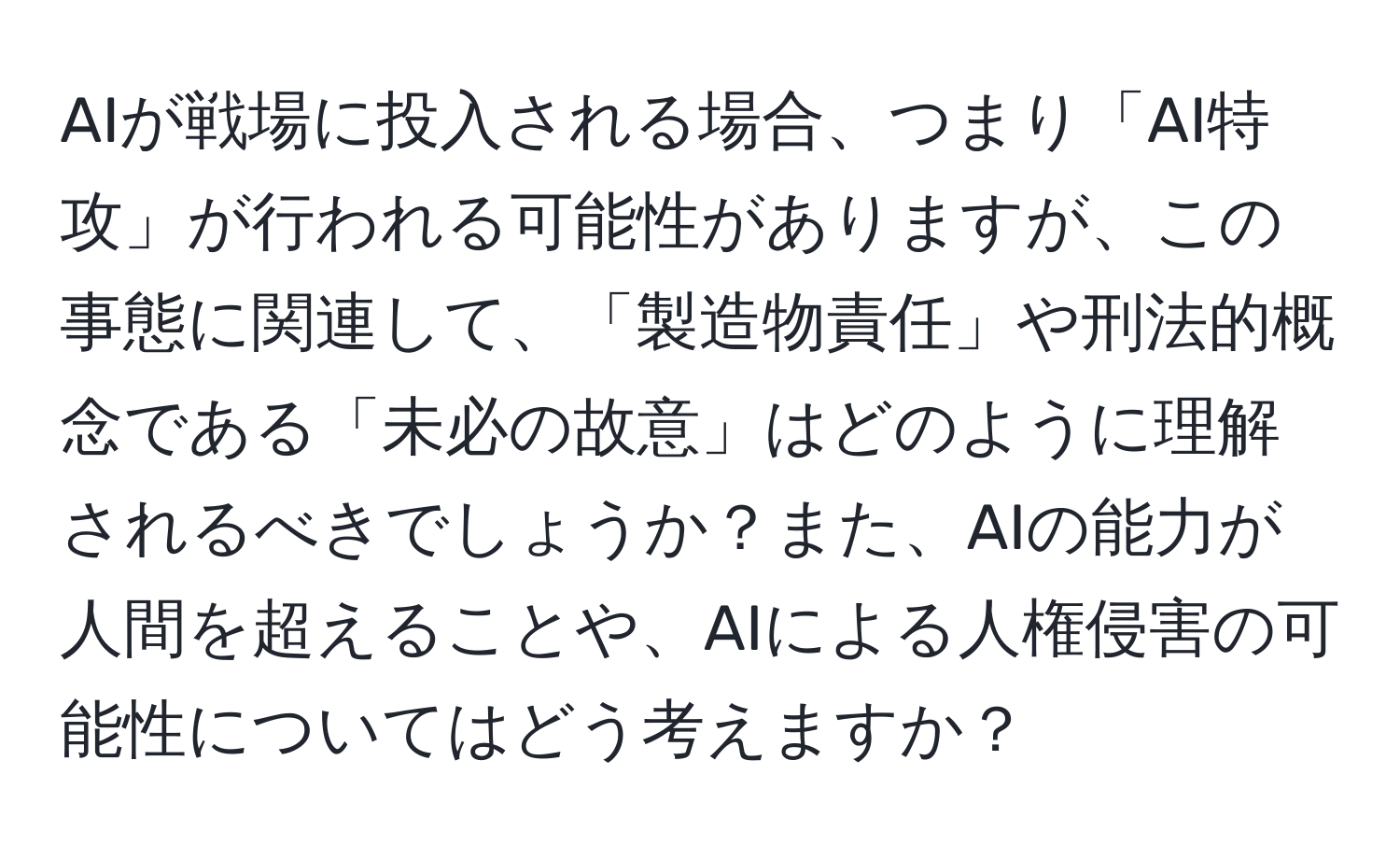 AIが戦場に投入される場合、つまり「AI特攻」が行われる可能性がありますが、この事態に関連して、「製造物責任」や刑法的概念である「未必の故意」はどのように理解されるべきでしょうか？また、AIの能力が人間を超えることや、AIによる人権侵害の可能性についてはどう考えますか？