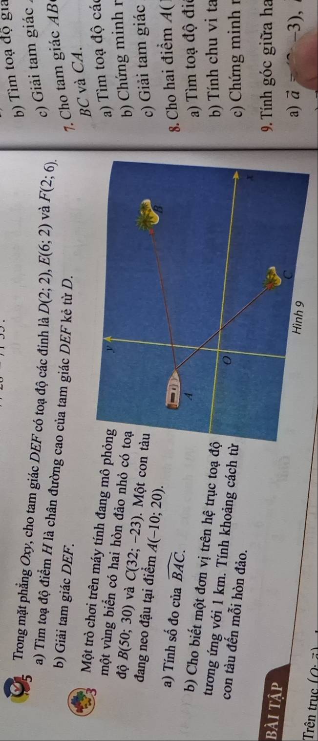 Tìm toạ độ gia 
Trong mặt phẳng Oxy, cho tam giác DEF có toạ độ các đỉnh là D(2;2), E(6;2) và F(2;6). c) Giải tam giác 
a) Tìm toạ độ điểm H là chân đường cao của tam giác DEF kẻ từ D. 
b) Giải tam giác DEF. 
7. Cho tam giác AB
BC và CA. 
Một trò chơi trên máy tính đang mô pha) Tìm toạ độ các 
một vùng biển có hai hòn đảo nhỏ có 
b) Chứng minh r 
độ B(50;30) và C(32;-23). Một con 
đang neo đậu tại điểm A(-10;20). 
c) Giải tam giác 
a) Tính số đo của widehat BAC. 8. Cho hai điểm A( 
a) Tìm toạ độ đi 
b) Cho biết một đơn vị trên hệ trục toạ đ 
b) Tính chu vi ta 
tương ứng với 1 km. Tính khoảng cách t 
con tàu đến mỗi hòn đảo. 
c Chứng minh 1 
bài tập 
9 Tính góc giữa ha 
a) vector a=+(-3),