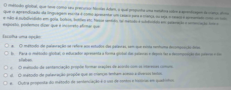 método global, que teve como seu precursor Nicolas Adam, o qual propunha uma metáfora sobre a aprendizagem da criança, afirma
que o aprendizado da linguagem escrita é como apresentar um casaco para a criança, ou seja, o casaco é apresentado como um todo
e não é subdividido em gola, bolsos, botões etc. Nesse sentido, tal método é subdividido em: palavração e sentenciação. Ante o
exposto, podemos dízer que é incorreto afirmar que:
Escolha uma opção
a. O método de palavração se refere aos estudos das palavras, sem que exista nenhuma decomposição delas
b. Para o método global, o educador apresenta a forma global das palavras e depois faz a decomposição das palavras e das
silabas.
c. O método de sentenciação propõe formar orações de acordo com os interesses comuns.
d. O método de palavração propõe que as crianças tenham acesso a diversos textos.
e. Outra proposta do método de sentenciação é o uso de contos e histórias em quadrinhos.