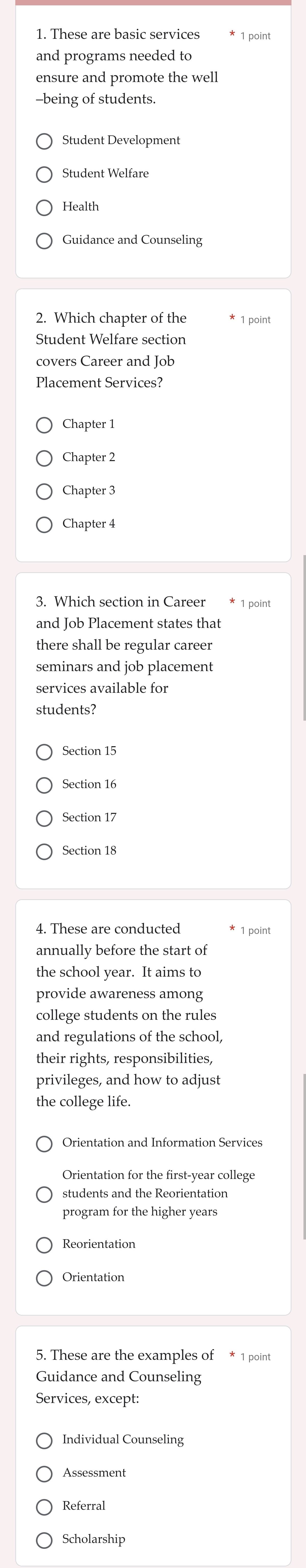 These are basic services
and programs needed to
ensure and promote the well
being of students.
Student Development
Student Welfare
Health
2. Which chapter of the * 1 point
Student Welfare section
covers Career and Job
Placement Services?
Chapter 1
Chapter 2
Chapter 3
Chapter 4
3. Which section in Career * 1 point
and Job Placement states that
there shall be regular career
seminars and job placement
services available for
students?
Section 15
Section 16
Section 17
Section 18
4. These are conducted * 1 point
annually before the start of
the school year. It aims to
provide awareness among
college students on the rules
and regulations of the school,
their rights, responsibilities,
privileges, and how to adjust
the college life.
Orientation and Information Services
Orientation for the first-year college
students and the Reorientation
program for the higher years
Reorientation
5. These are the examples of * 1 point
Guidance and Counseling
Services, except:
Individual Counseling
Assessment
Referral
Scholarship