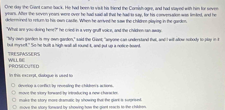 One day the Giant came back. He had been to visit his friend the Cornish ogre, and had stayed with him for seven
years. After the seven years were over he had said all that he had to say, for his conversation was limited, and he
determined to return to his own castle. When he arrived he saw the children playing in the garden.
"What are you doing here?" he cried in a very gruff voice, and the children ran away.
"My own garden is my own garden," said the Giant; "anyone can understand that, and I will allow nobody to play in it
but myself." So he built a high wall all round it, and put up a notice-board.
TRESPASSERS
WILLBE
PROSECUTED
In this excerpt, dialogue is used to
develop a conflict by revealing the children's actions.
move the story forward by introducing a new character.
make the story more dramatic by showing that the giant is surprised.
move the story forward by showing how the giant reacts to the children.