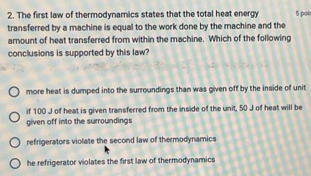 The first law of thermodynamics states that the total heat energy 5 poir
transferred by a machine is equal to the work done by the machine and the
amount of heat transferred from within the machine. Which of the following
conclusions is supported by this law?
more heat is dumped into the surroundings than was given off by the inside of unit
if 100 J of heat is given transferred from the inside of the unit, 50 J of heat will be
given off into the surroundings
refrigerators violate the second law of thermodynamics
he refrigerator violates the first law of thermodynamics