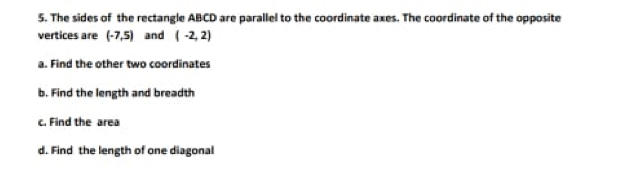 The sides of the rectangle ABCD are parallel to the coordinate axes. The coordinate of the opposite 
vertices are (-7,5) and (-2,2)
a. Find the other two coordinates 
b. Find the length and breadth 
c. Find the area 
d. Find the length of one diagonal