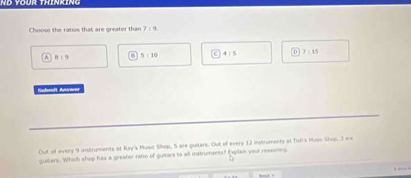 ND YOUr THínKíng
Choose the ratios that are greater than 7:9.
A 8:9 B S:10 C 4:5 D 7:15
Submit Answer
Out of every 9 instruments at Ray's Music Shop, 5 are guitars. Out of every 12 instruments at Tish's Music Shop, 3 are
guitars. Which shop has a greater ratio of guitars to all instruments? Explain your reasoning.
Next >