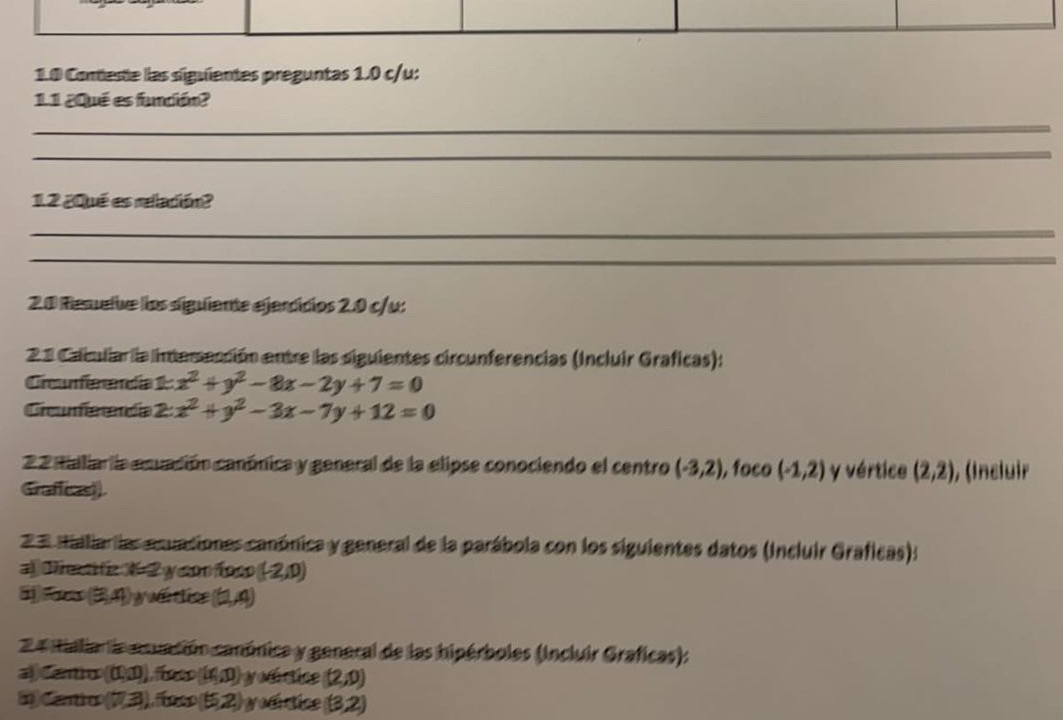 1.0 Coneste las siguientes preguntas 1.0 c/u: 
11 ¿Qué es fundión? 
_ 
_ 
1.2 ¿Qué es relación? 
_ 
_ 
20 Remelve los siguiante ejerdícios 2.0 c/u: 
21 Caiuliar la interección entre las siguientes circunferencias (Incluir Graficas): 
Cicafeendía 1 x^2+y^2-8x-2y+7=0
Ciumereda 2: x^2+y^2-3x-7y+12=0
22 naliara envación conónica y general de la elipse conociendo el centro (-3,2) , foco (-1,2) y vértice (2,2)
Graficasi) ), (Incluir 
2 3 maliarias esuaciones canónica y general de la parábola con los siguientes datos (Incluir Graficas): 
D t fz X 2 y con foc (-2,0)
i (3,4) y u dic (1,4)
2 4 ialia la enuación canónica y general de las hipérboles (Incluir Graficas): 
a atio (0,1)) ([x],0) yodctice (2,0)
D cao (7,3) ),(nco (5,2) yodrtice (3,2)