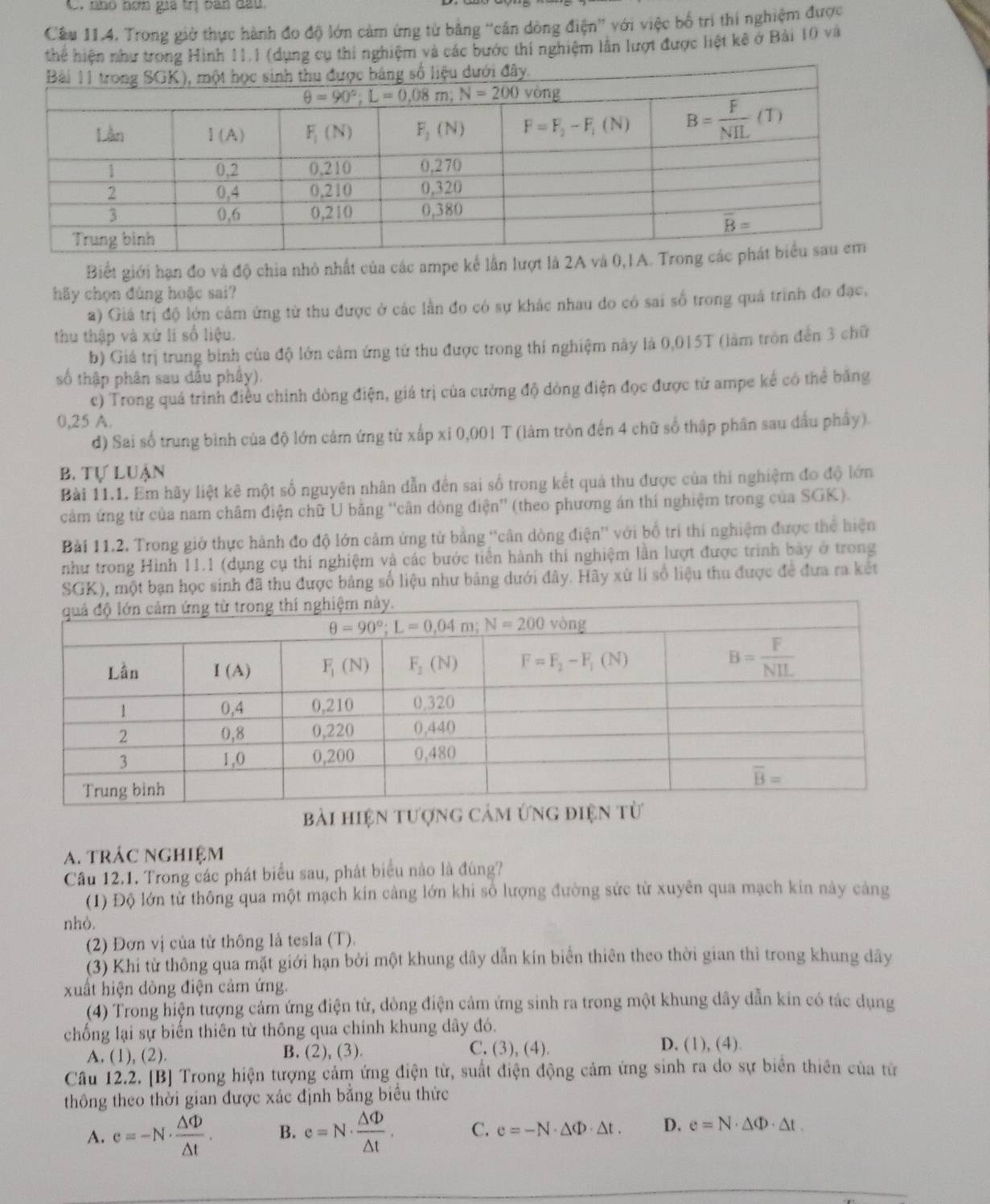 nhó nơm gia trị bàn đầu
Cầu 11.4, Trong giờ thực hành đo độ lớn cảm ứng từ bằng “cân dòng điện'' với việc bố trí thí nghiệm được
thể hiện như trong Hình 11.1 (dụng cụ thi nghiệm và các bước thí nghiệm lần lượt được liệt kê ở Bài 10 và
Biết giới hạn đo và độ chia nhỏ nhất của các ampe kể lần lượt là 2A và 0
hãy chọn đùng hoặc sai?
a) Giá trị độ lớn cầm ứng từ thu được ở các lần đo có sự khác nhau do có sai số trong quá trình đo đạc,
thu thập và xử lí số liệu.
b) Giá trị trung bình của độ lớn cảm ứng từ thu được trong thí nghiệm này là 0,015T (làm tròn đến 3 chữ
số thập phân sau dấu phẩy).
c) Trong quá trình điều chỉnh dòng điện, giá trị của cường độ dòng điện đọc được tử ampe kế có thể băng
0,25 A.
d) Sai số trung bình của độ lớn cảm ứng từ xấp xỉ 0,001 T (làm tròn đến 4 chữ số thập phân sau đấu phầy).
B. Tự Luận
Bài 11.1. Em hãy liệt kê một số nguyên nhân dẫn đến sai số trong kết quả thu được của thi nghiệm đo độ lớn
cảm ứng từ của nam châm điện chữ U băng “cân dòng điện” (theo phương án thí nghiệm trong của SGK).
Bài 11.2. Trong giờ thực hành đo độ lớn cảm ứng từ bằng ''cân dòng điện'' với bố trí thí nghiệm được thể hiện
như trong Hình 11.1 (dụng cụ thí nghiệm và các bước tiền hành thi nghiệm lần lượt được trình bày ở trong
SGK), một bạn học sinh đã thu được bảng số liệu như bảng dưới đây. Hãy xử lí số liệu thu được để đưa ra kết
bài hiện tượng
a. trác nghiệm
Câu 12.1. Trong các phát biểu sau, phát biểu nào là đùng?
(1) Độ lớn từ thông qua một mạch kín cảng lớn khi số lượng đường sức từ xuyên qua mạch kin này cảng
nhỏ.
(2) Đơn vị của từ thông là tesla (T).
(3) Khí từ thông qua mặt giới hạn bởi một khung dây dẫn kín biển thiên theo thời gian thì trong khung dây
xuất hiện dòng điện cảm ứng.
(4) Trong hiện tượng cảm ứng điện từ, dòng điện cảm ứng sinh ra trong một khung dây dẫn kin có tác dụng
chống lại sự biến thiên từ thông qua chính khung dây đó.
C. (3), (4).
A. (1), (2). B. (2), (3) D. (1), (4).
Câu 12.2. [B] Trong hiện tượng cảm ứng điện từ, suất điện động cảm ứng sinh ra do sự biên thiên của từ
thông theo thời gian được xác định bằng biểu thức
A. e=-N·  △ Phi /△ t . B. e=N·  △ Phi /△ t . C. e=-N· △ Phi · △ t. D. e=N· △ Phi · △ t.