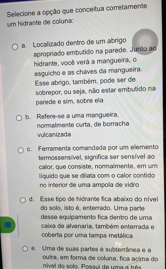 Selecione a opção que conceitua corretamente
um hidrante de coluna:
a. Localizado dentro de um abrigo
apropriado embutido na parede. Junto ao
hidrante, você verá a mangueira, o
esguicho e as chaves da mangueira.
Esse abrigo, também, pode ser de
sobrepor, ou seja, não estar embutido na
parede e sim, sobre ela
b. Refere-se a uma mangueira,
normalmente curta, de borracha
vulcanizada
c. Ferramenta comandada por um elemento
termossensível, significa ser sensível ao
calor, que consiste, normalmente, em um
líquido que se dilata com o calor contido
no interior de uma ampola de vidro
d. Esse tipo de hidrante fica abaixo do nível
do solo, isto é, enterrado. Uma parte
desse equipamento fica dentro de uma
i≡ caixa de alvenaria, também enterrada e
coberta por uma tampa metálica
e. Uma de suas partes é subterrânea e a
outra, em forma de coluna, fica acima do
nível do solo. Possui de uma a três