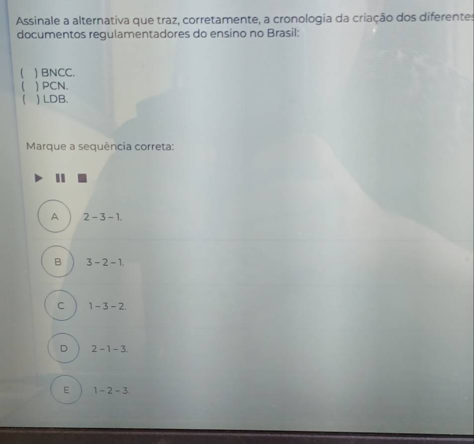 Assinale a alternativa que traz, corretamente, a cronologia da criação dos diferentes
documentos regulamentadores do ensino no Brasil:
 ) BNCC.
( ) PCN.
 ) LDB.
Marque a sequência correta:
A 2-3-1.
B 3-2-1.
C 1-3-2.
D 2-1-3.
E 1-2-3.