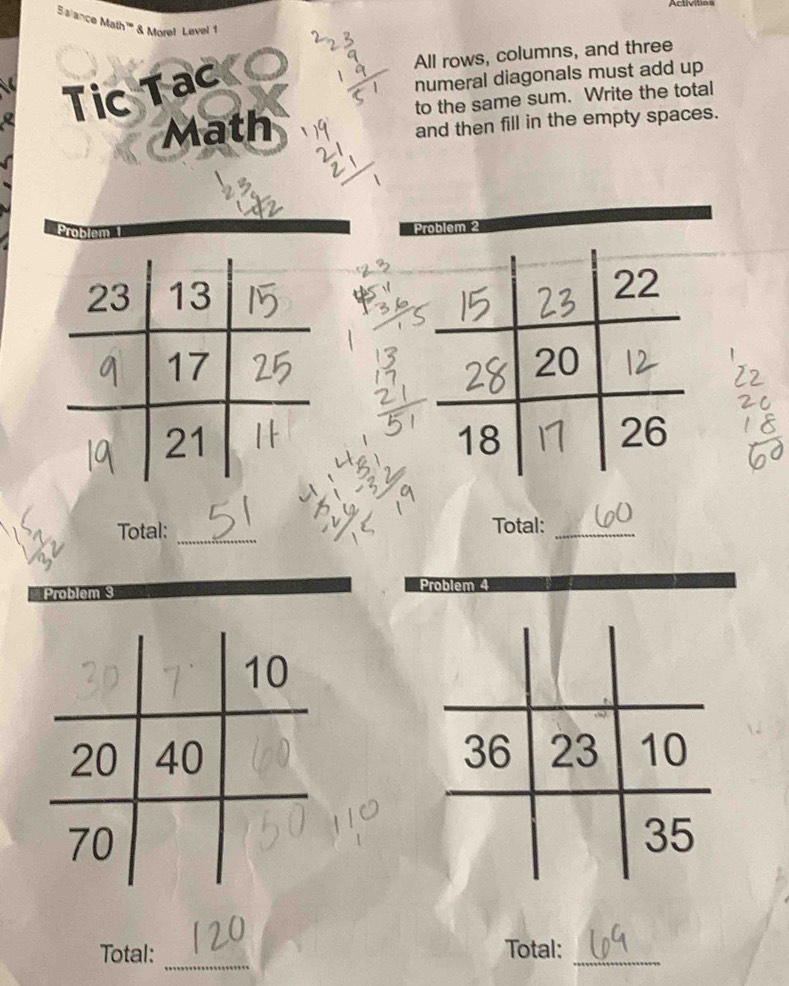 Activities 
Salance Math''' & Morel Level 1 
All rows, columns, and three 
Tic Tac 
numeral diagonals must add up 
Math to the same sum. Write the total 
and then fill in the empty spaces. 
Problem 2 
Total: _Total:_ 
■Problem 3 Problem 4 
_ 
Total: Total:_