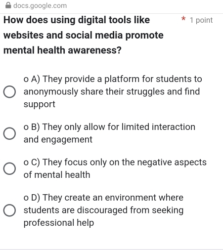 docs.google.com
How does using digital tools like 1 point
websites and social media promote
mental health awareness?
o A) They provide a platform for students to
anonymously share their struggles and find
support
o B) They only allow for limited interaction
and engagement
o C) They focus only on the negative aspects
of mental health
o D) They create an environment where
students are discouraged from seeking
professional help