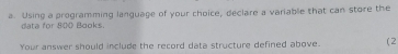 Using a programming language of your choice, declare a variable that can store the 
ta for 800 Baoks 
Your answer should include the record data structure defined above. (2