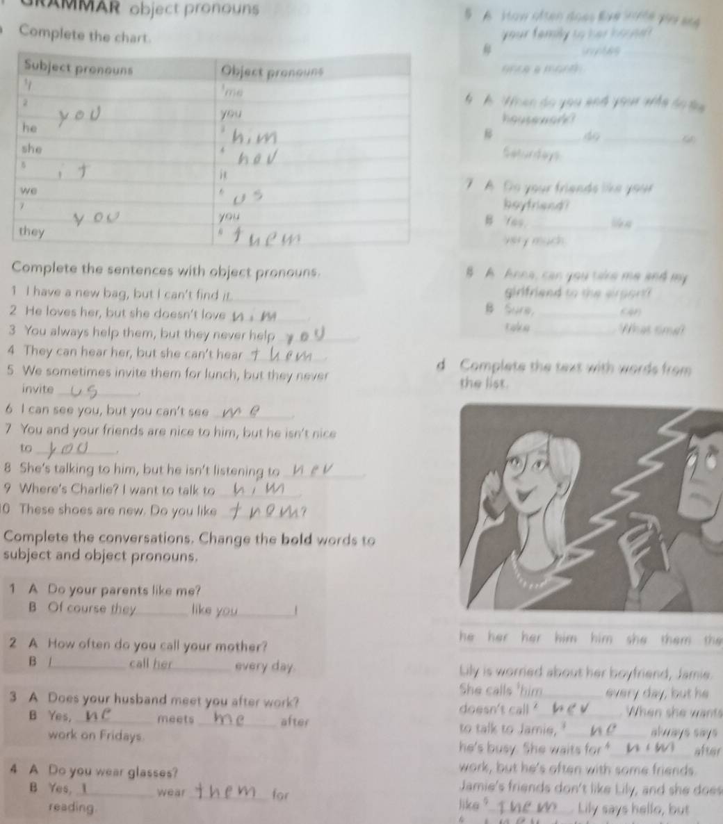 AMMAR object pronouns 5 A How olten does lve srte yir see 
Complete the chart. 
your f emily to her h o s 
_ 
A When do you and your who to t 

_4o_ 
Saturdays 
7 A. Do your friends like your 
boyfriend? 
B fas._ 
_ 
very much 
Complete the sentences with object pronouns. B A Anna, can you take me and my 
girlfriend to the eirport ? 
1 I have a new bag, but I can't find it. _B Sure， 
2 He loves her, but she doesn't love __What tma 
3 You always help them, but they never help_ take_ 
4 They can hear her, but she can't hear_ d Complete the text with words from 
5 We sometimes invite them for lunch, but they never 
invite_ 
the list. 
. 
6 I can see you, but you can't see_ 
7 You and your friends are nice to him, but he isn't nice 
to_ 
8 She's talking to him, but he isn't listening to_ 
9 Where's Charlie? I want to talk to_ 
0 These shoes are new. Do you like _t 
Complete the conversations. Change the bold words to 
subject and object pronouns. 
1 A Do your parents like me? 
B Of course they_ like you 
2 A How often do you call your mother? 
he her her him him she them the 
B _call her_ every day. Lily is worried about her boyfriend, Jamie. 
She calls _every day, but he 
3 A Does your husband meet you after work? doesn't call _When she wants 
B Yes,_ meets _after to talk to Jamie, "_ akways says 
work on Fridays. 
he's busy. She waits for "_ after 
work, but he's often with some friends. 
4 A Do you wear glasses? Jamie's friends don't like Lily, and she does 
B Yes, . wear_ for 
like 
reading. _ Lily says hello, but