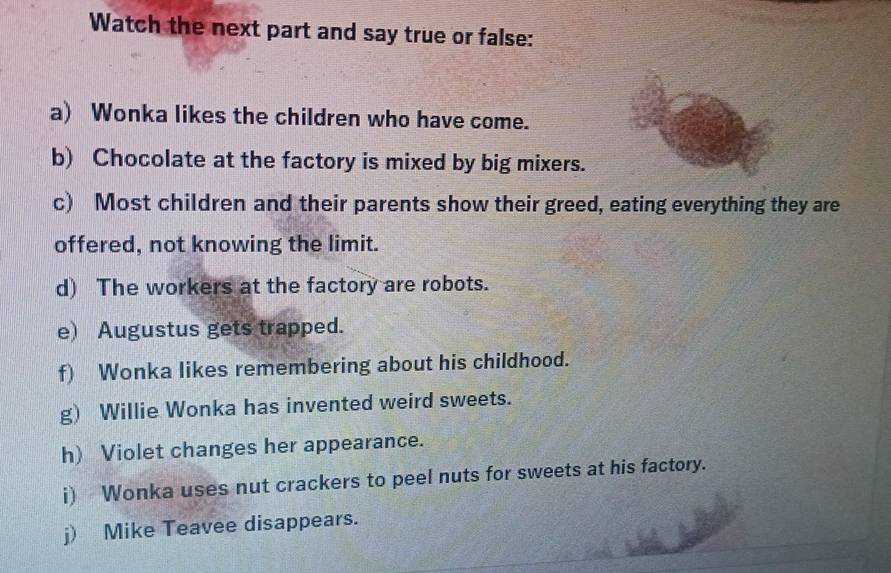 Watch the next part and say true or false: 
a) Wonka likes the children who have come. 
b) Chocolate at the factory is mixed by big mixers. 
c) Most children and their parents show their greed, eating everything they are 
offered, not knowing the limit. 
d) The workers at the factory are robots. 
e) Augustus gets trapped. 
f) Wonka likes remembering about his childhood. 
g) Willie Wonka has invented weird sweets. 
h) Violet changes her appearance. 
i) Wonka uses nut crackers to peel nuts for sweets at his factory. 
j) Mike Teavee disappears.