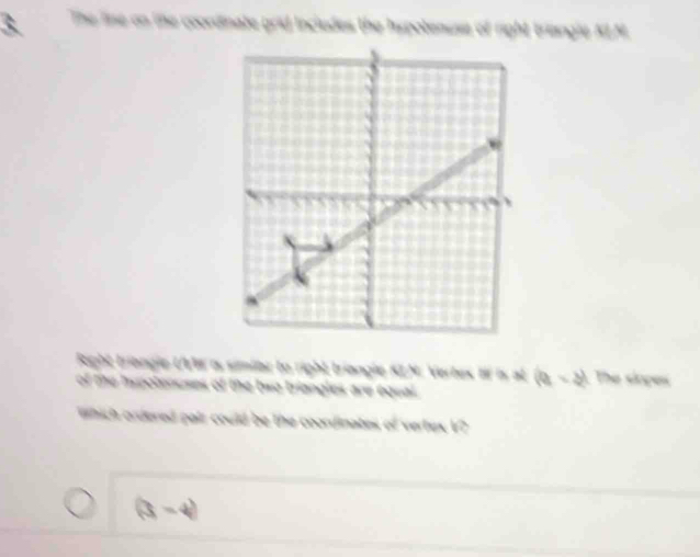 The line on the coordinate grid includes the Ispotenuse of right triangle ALM
Right triangle UVM o, similar to right triangle KLN : Vertex ff is at (a,-b) The siopes 
of the inrotenuses the two briangles are equal 
hich ordered pair could be the coordinates of vertex V?