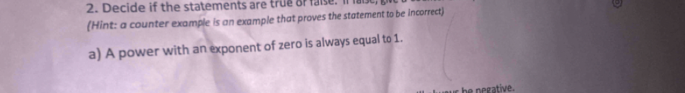 Decide if the statements are true or faise. If al 
(Hint: a counter example is an example that proves the statement to be incorrect) 
a) A power with an exponent of zero is always equal to 1. 
s be negative.