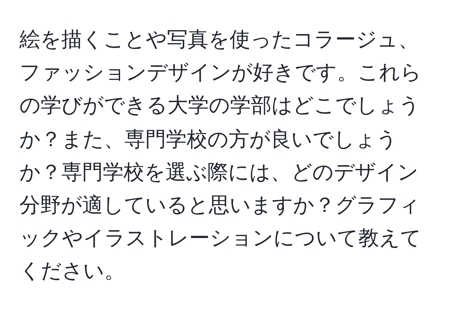 絵を描くことや写真を使ったコラージュ、ファッションデザインが好きです。これらの学びができる大学の学部はどこでしょうか？また、専門学校の方が良いでしょうか？専門学校を選ぶ際には、どのデザイン分野が適していると思いますか？グラフィックやイラストレーションについて教えてください。