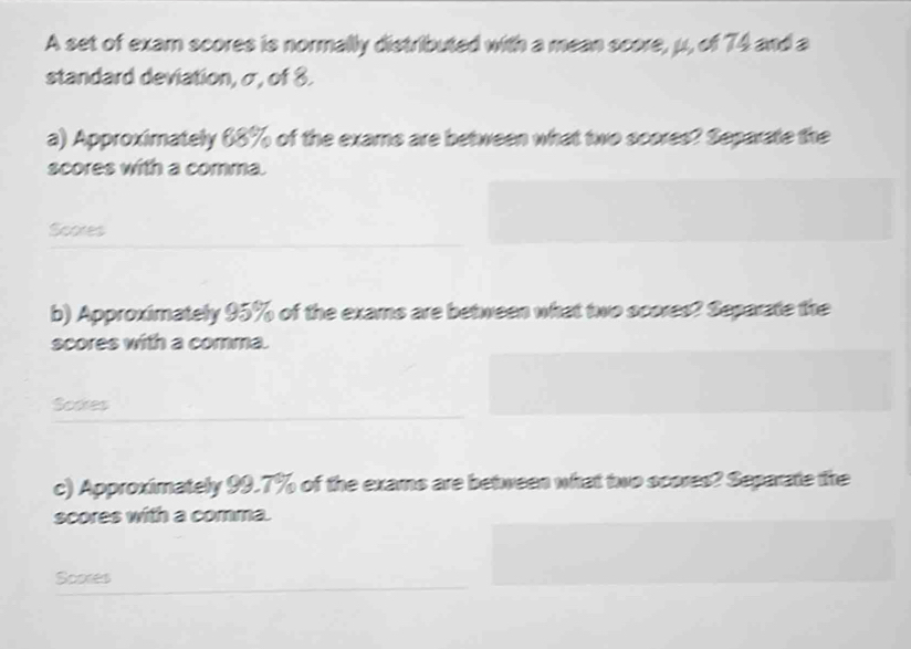 A set of exam scores is normally distributed with a mean score, μ, of 74 and a 
standard deviation, σ, of 8. 
a) Approximately 68% of the exams are between what two scores? Separate the 
scores with a comma. 
Scores 
b) Approximately 95% of the exams are between what two scores? Separate the 
scores with a comma. 
Scores 
c) Approximately 99.7% of the exams are between what two scores? Separate the 
scores with a comma. 
Scores