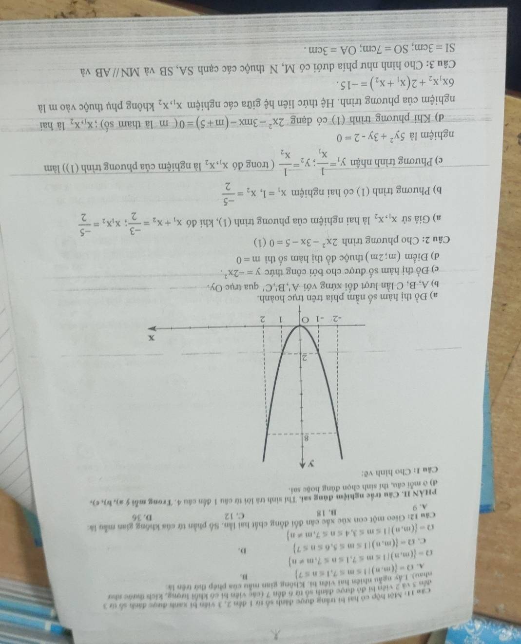 Can 11: Một hộp có hai bì trắng được đánh số từ 1 đến 2, 3 viên bì xanh được đánh số từ 3
đến 3 và 2 viện bi đỏ được đánh số từ 6 đến 7 (các viên bi có khổi lượng, kích thước như
ahau). Lây ngẫu nhiên hai viên bì. Không gian mẫu của phép thứ trên là
A. Omega = (m,n)|1≤ m≤ 7,1≤ n≤ 7 B.
Omega = (m,n)|1≤ m≤ 7,1≤ n≤ 7,m!= n D.
C. Omega = (m,n)|1≤ m≤ 5,6≤ n≤ 7
Omega = (m,n)|1≤ m≤ 3,4≤ n≤ 7,m!= n
Câu 12: Gieo một con xúc xắc cân đổi đồng chất hai lần. Số phần tứ của không gian mẫu là:
A. 9 B. 18
C. 12 D. 36
PHÀN II. Câu trắc nghiệm đúng sai. Thí sinh trà lời từ câu 1 đến câu 4. Trong mỗ ý 2), b), c),
d) ở mỗi câu, thí sinh chọn đúng hoặc sai.
Câu 1: Cho hìn
a) Đồ thị hàm số nằm phía trên trục hoành.
b) A, B, C lần lượt đối xứng với A',B',C' qua trục Oy.
c) Đồ thị hàm số được cho bởi công thức y=-2x^2.
d) Điểm (m;2m) thuộc đồ thị hàm số thì m=0
Câu 2: Cho phương trình 2x^2-3x-5=0 (1)
a) Giả sử x_1,x_2 là hai nghiệm của phương trình (1), khi đó x_1+x_2= (-3)/2 ;x_1x_2= (-5)/2 
b) Phương trình (1) có hai nghiệm x_1=1,x_2= (-5)/2 
c) Phương trình nhận y_1=frac 1x_1;y_2=frac -1x_2 ( trong đó x_1,x_2 là nghiệm của phương trình (1)) làm
nghiệm là 5y^2+3y-2=0
d) Khi phương trình (1) có dạng 2x^2-3mx-(m+5)=0 ( m là tham shat o);x_1,x_2 là hai
nghiệm của phương trình. Hệ thức liên hệ giữa các nghiệm x_1,x_2 không phụ thuộc vào m là
6x_1x_2+2(x_1+x_2)=-15.
Câu 3: Cho hình như phía dưới có M, N thuộc các cạnh SA, SB và MNparallel AB và
SI=3cm;SO=7cm;OA=3cm.