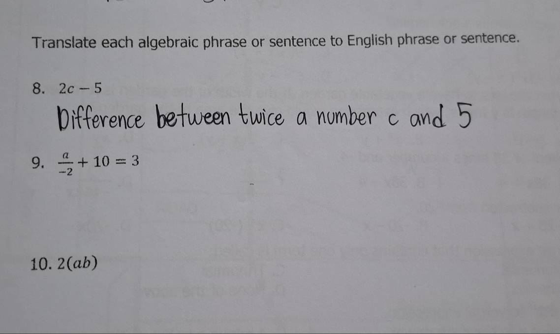 Translate each algebraic phrase or sentence to English phrase or sentence. 
8. 2c-5
9.  a/-2 +10=3
10. 2(ab)