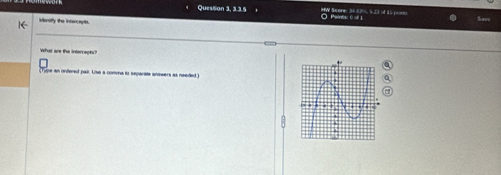 Question 3, 3.3.5 HW Score: 34.63%, 5.23 of 15 points Save 
Points: 0 of 1 
Identify the intercepts. 
What are the intercepts? 
(Type an ordered pair. Use a comma to separate answers as needed.)